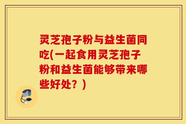 灵芝孢子粉与益生菌同吃(一起食用灵芝孢子粉和益生菌能够带来哪些好处？)