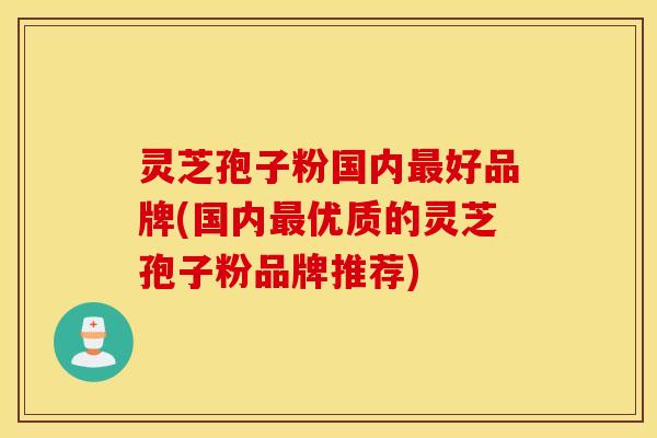灵芝孢子粉国内最好品牌(国内最优质的灵芝孢子粉品牌推荐)