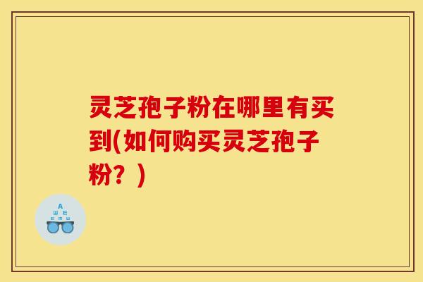 灵芝孢子粉在哪里有买到(如何购买灵芝孢子粉？)