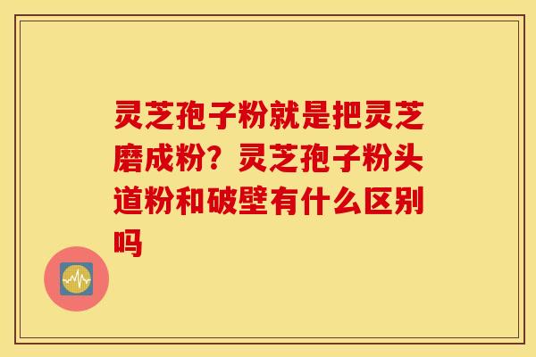 灵芝孢子粉就是把灵芝磨成粉？灵芝孢子粉头道粉和破壁有什么区别吗