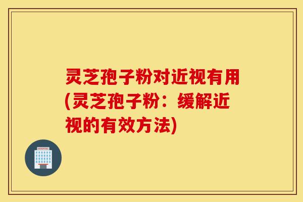 灵芝孢子粉对近视有用(灵芝孢子粉：缓解近视的有效方法)