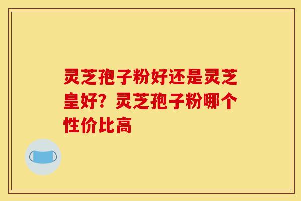 灵芝孢子粉好还是灵芝皇好？灵芝孢子粉哪个性价比高