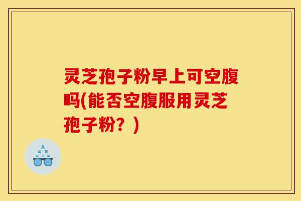 灵芝孢子粉早上可空腹吗(能否空腹服用灵芝孢子粉？)
