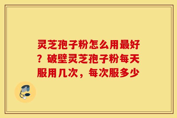 灵芝孢子粉怎么用最好？破壁灵芝孢子粉每天服用几次，每次服多少