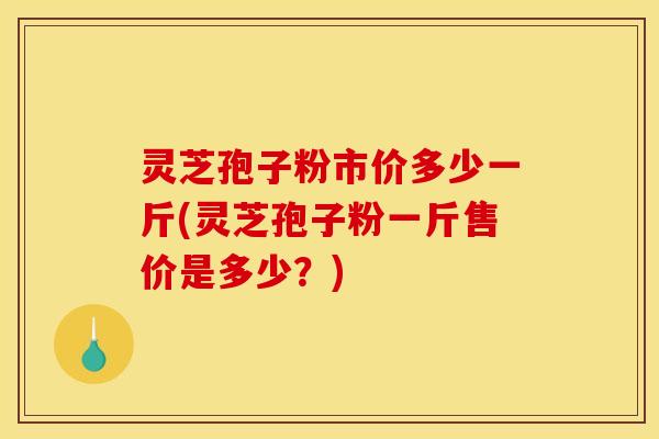 灵芝孢子粉市价多少一斤(灵芝孢子粉一斤售价是多少？)