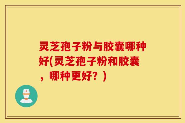 灵芝孢子粉与胶囊哪种好(灵芝孢子粉和胶囊，哪种更好？)