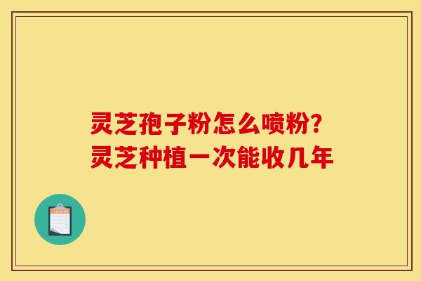 灵芝孢子粉怎么喷粉？灵芝种植一次能收几年