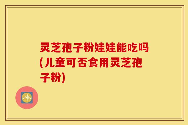 灵芝孢子粉娃娃能吃吗(儿童可否食用灵芝孢子粉)