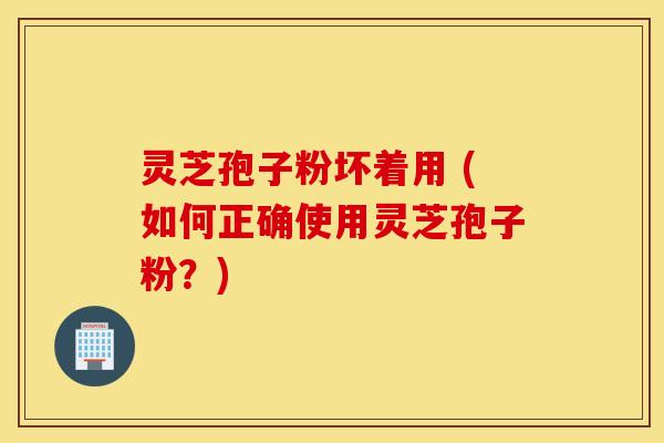 灵芝孢子粉坏着用 (如何正确使用灵芝孢子粉？)