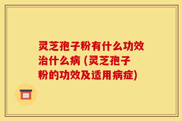 灵芝孢子粉有什么功效治什么病 (灵芝孢子粉的功效及适用病症)