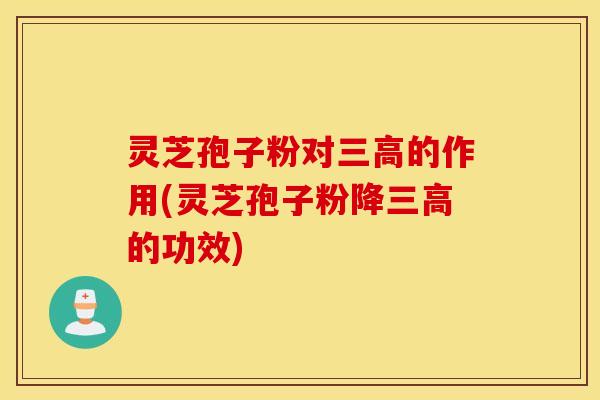 灵芝孢子粉对三高的作用(灵芝孢子粉降三高的功效)