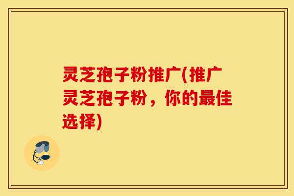 灵芝孢子粉推广(推广灵芝孢子粉，你的最佳选择)
