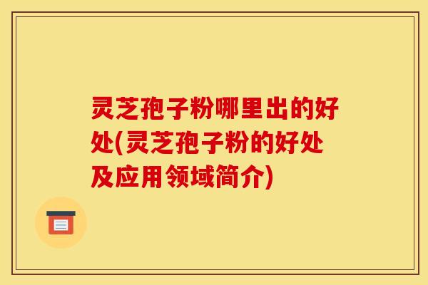 灵芝孢子粉哪里出的好处(灵芝孢子粉的好处及应用领域简介)