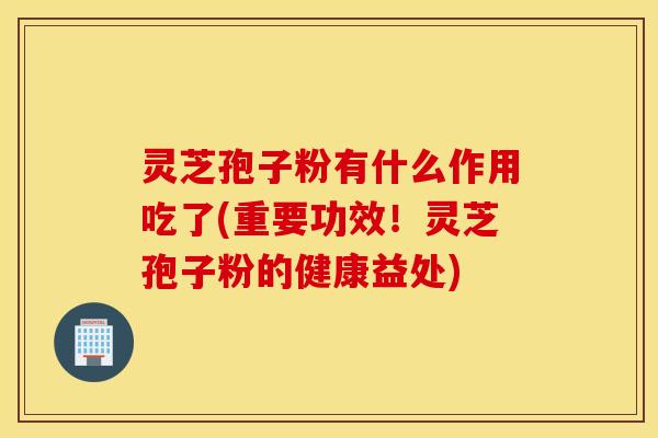 灵芝孢子粉有什么作用吃了(重要功效！灵芝孢子粉的健康益处)
