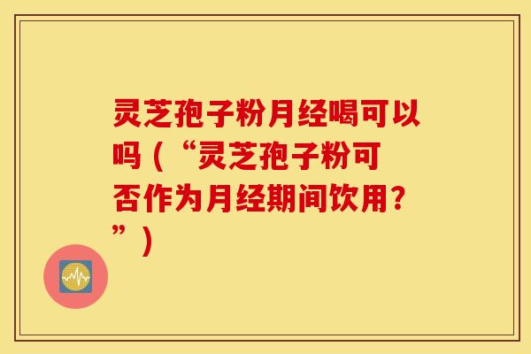 灵芝孢子粉月经喝可以吗 (“灵芝孢子粉可否作为月经期间饮用？”)