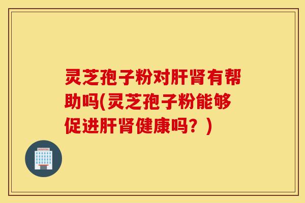 灵芝孢子粉对肝肾有帮助吗(灵芝孢子粉能够促进肝肾健康吗？)
