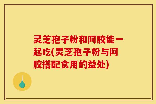 灵芝孢子粉和阿胶能一起吃(灵芝孢子粉与阿胶搭配食用的益处)