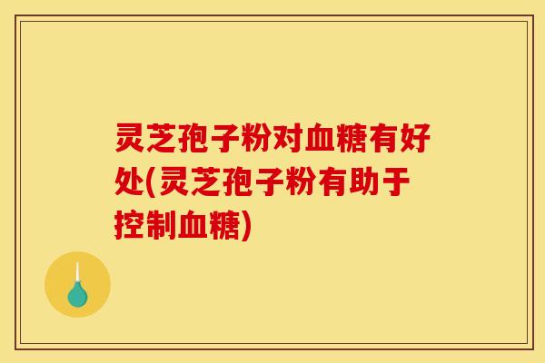 灵芝孢子粉对血糖有好处(灵芝孢子粉有助于控制血糖)
