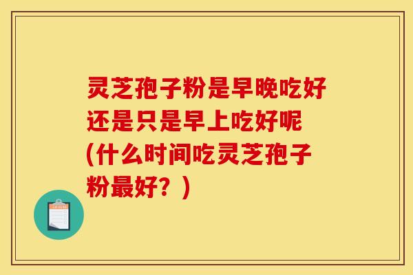 灵芝孢子粉是早晚吃好还是只是早上吃好呢 (什么时间吃灵芝孢子粉最好？)