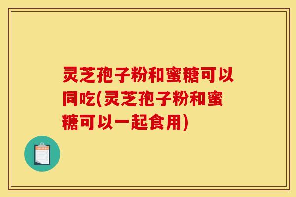 灵芝孢子粉和蜜糖可以同吃(灵芝孢子粉和蜜糖可以一起食用)
