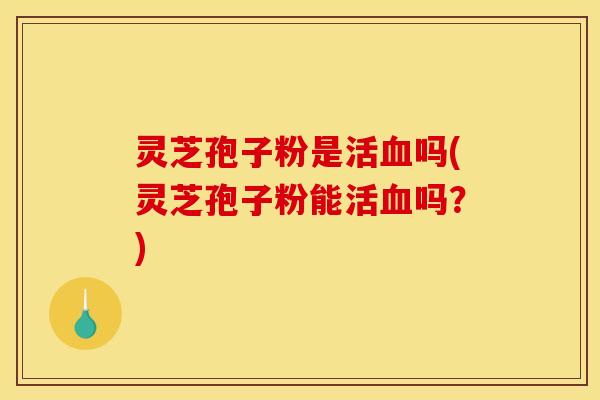 灵芝孢子粉是活血吗(灵芝孢子粉能活血吗？)