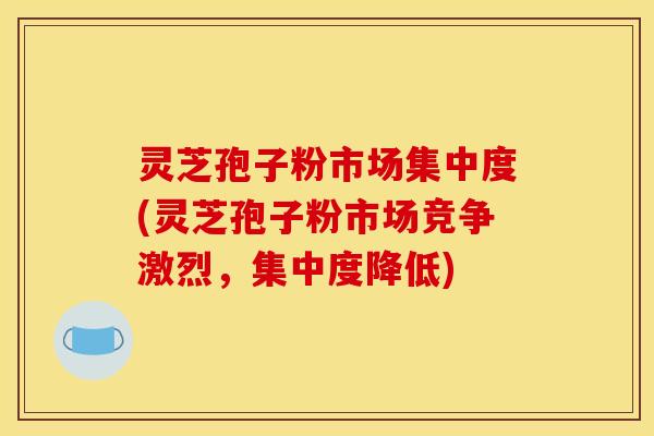 灵芝孢子粉市场集中度(灵芝孢子粉市场竞争激烈，集中度降低)