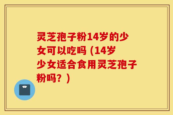 灵芝孢子粉14岁的少女可以吃吗 (14岁少女适合食用灵芝孢子粉吗？)