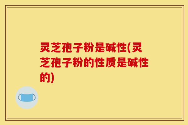 灵芝孢子粉是碱性(灵芝孢子粉的性质是碱性的)