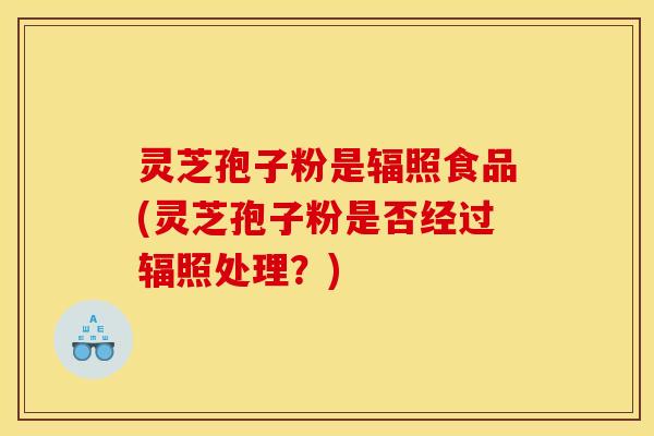 灵芝孢子粉是辐照食品(灵芝孢子粉是否经过辐照处理？)