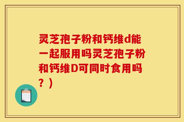 灵芝孢子粉和钙维d能一起服用吗灵芝孢子粉和钙维D可同时食用吗？)