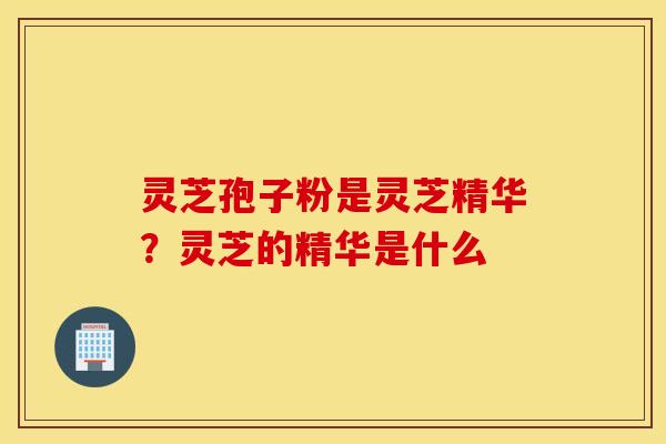 灵芝孢子粉是灵芝精华？灵芝的精华是什么