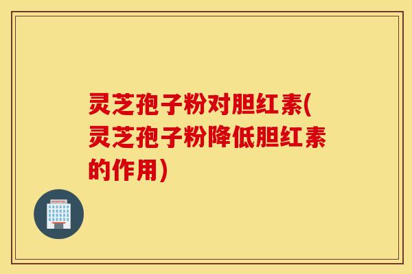 灵芝孢子粉对胆红素(灵芝孢子粉降低胆红素的作用)