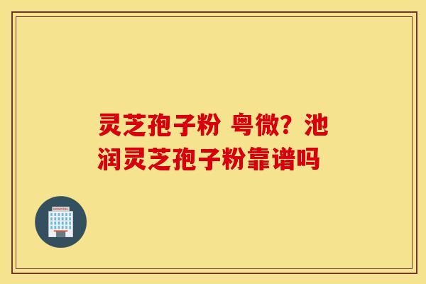 灵芝孢子粉 粤微？池润灵芝孢子粉靠谱吗