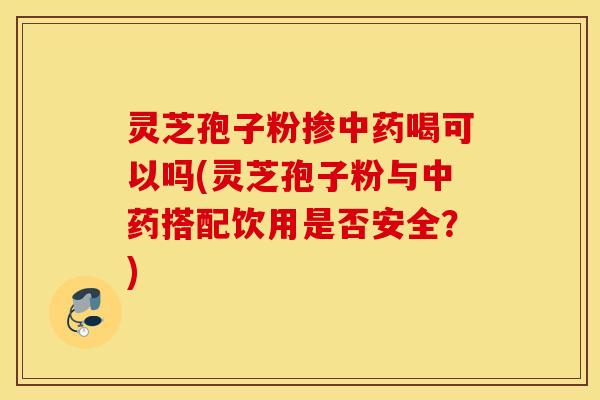 灵芝孢子粉掺中药喝可以吗(灵芝孢子粉与中药搭配饮用是否安全？)