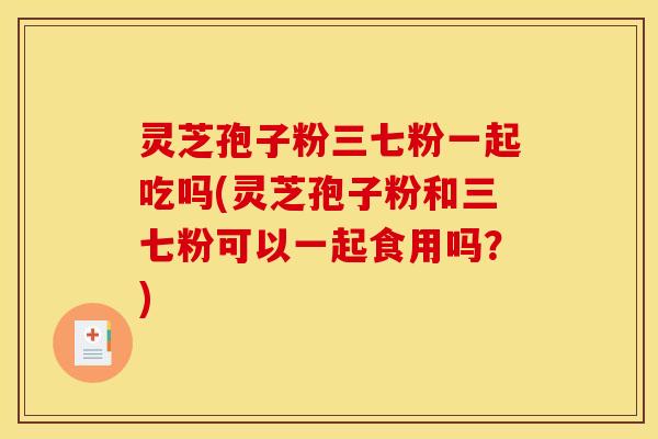 灵芝孢子粉三七粉一起吃吗(灵芝孢子粉和三七粉可以一起食用吗？)