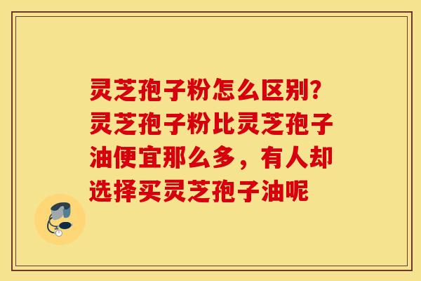 灵芝孢子粉怎么区别？灵芝孢子粉比灵芝孢子油便宜那么多，有人却选择买灵芝孢子油呢