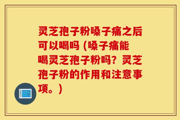 灵芝孢子粉嗓子痛之后可以喝吗 (嗓子痛能喝灵芝孢子粉吗？灵芝孢子粉的作用和注意事项。)
