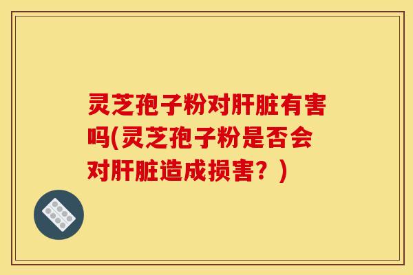 灵芝孢子粉对肝脏有害吗(灵芝孢子粉是否会对肝脏造成损害？)
