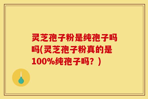灵芝孢子粉是纯孢子吗吗(灵芝孢子粉真的是100%纯孢子吗？)