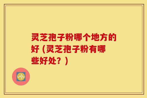 灵芝孢子粉哪个地方的好 (灵芝孢子粉有哪些好处？)