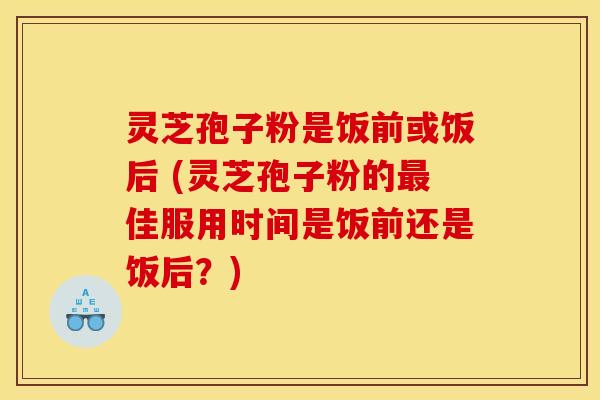 灵芝孢子粉是饭前或饭后 (灵芝孢子粉的最佳服用时间是饭前还是饭后？)