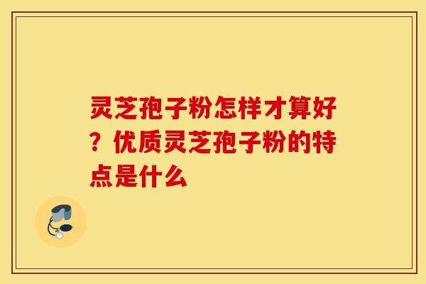 灵芝孢子粉怎样才算好？优质灵芝孢子粉的特点是什么