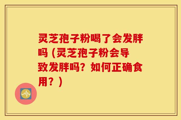灵芝孢子粉喝了会发胖吗 (灵芝孢子粉会导致发胖吗？如何正确食用？)