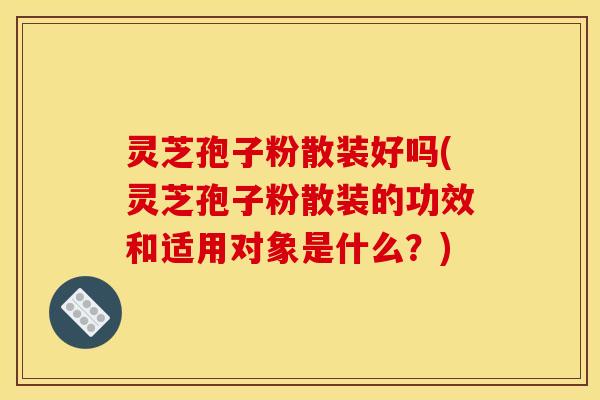 灵芝孢子粉散装好吗(灵芝孢子粉散装的功效和适用对象是什么？)