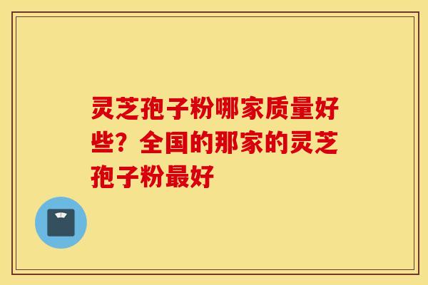灵芝孢子粉哪家质量好些？全国的那家的灵芝孢子粉最好
