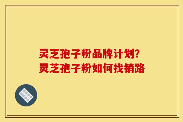 灵芝孢子粉品牌计划？灵芝孢子粉如何找销路