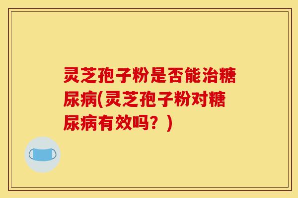 灵芝孢子粉是否能治糖尿病(灵芝孢子粉对糖尿病有效吗？)