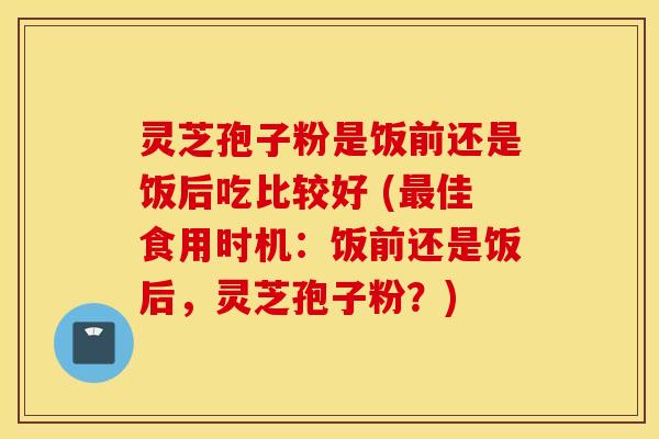灵芝孢子粉是饭前还是饭后吃比较好 (最佳食用时机：饭前还是饭后，灵芝孢子粉？)