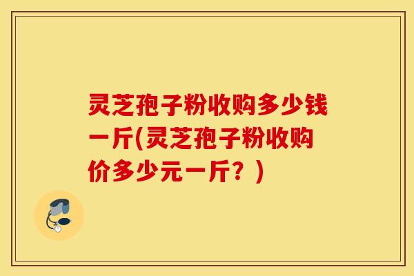 灵芝孢子粉收购多少钱一斤(灵芝孢子粉收购价多少元一斤？)