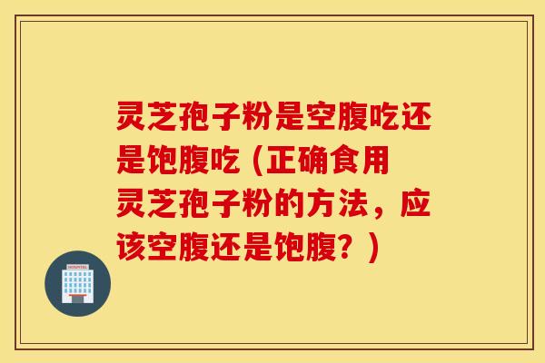 灵芝孢子粉是空腹吃还是饱腹吃 (正确食用灵芝孢子粉的方法，应该空腹还是饱腹？)